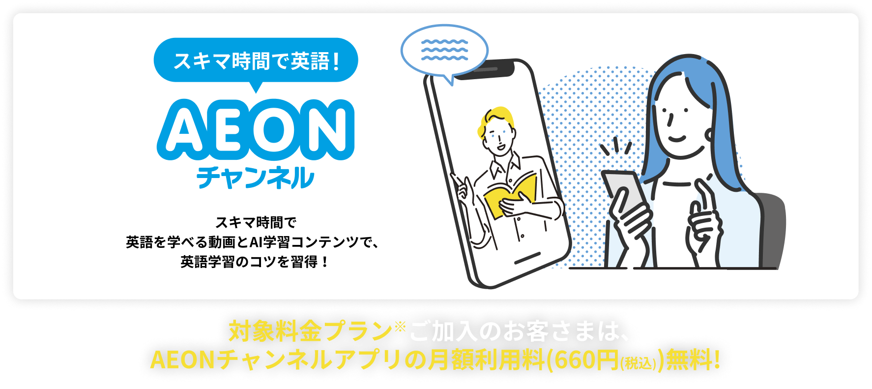 隙間時間で英語！AEONチャンネル スキマ時間で英語を学べる動画とAI学習コンテンツで、英語学習のコツを習得！ 7日間無料でおためし！